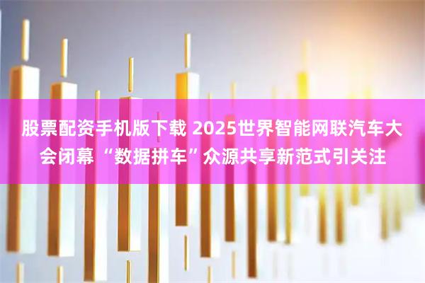 股票配资手机版下载 2025世界智能网联汽车大会闭幕 “数据拼车”众源共享新范式引关注