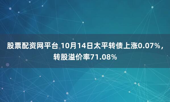 股票配资网平台 10月14日太平转债上涨0.07%，转股溢价率71.08%