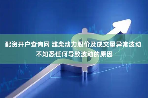 配资开户查询网 潍柴动力股价及成交量异常波动 不知悉任何导致波动的原因