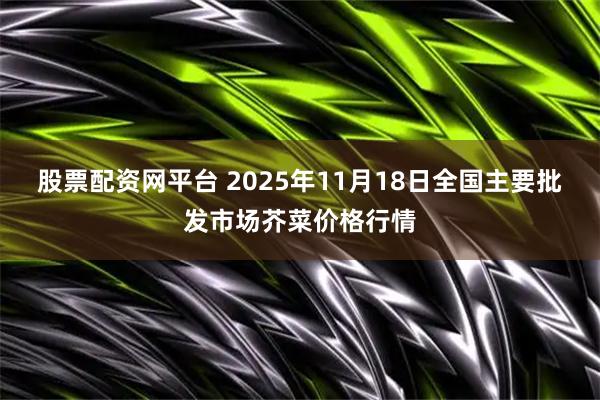 股票配资网平台 2025年11月18日全国主要批发市场芥菜价格行情