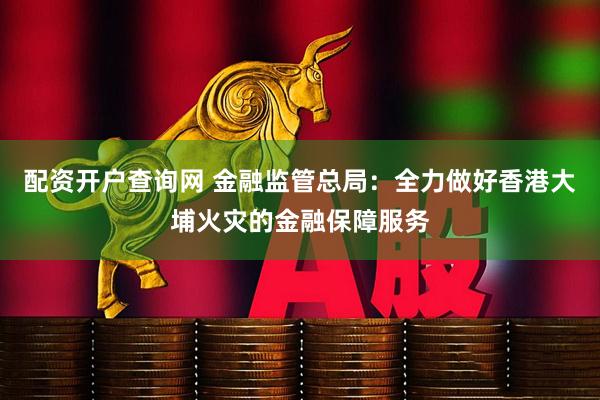 配资开户查询网 金融监管总局：全力做好香港大埔火灾的金融保障服务