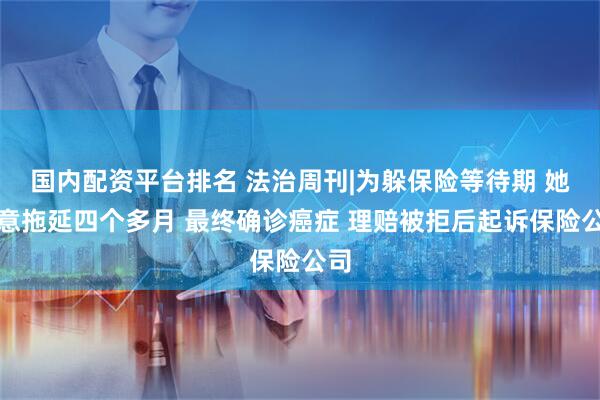 国内配资平台排名 法治周刊|为躲保险等待期 她故意拖延四个多月 最终确诊癌症 理赔被拒后起诉保险公司
