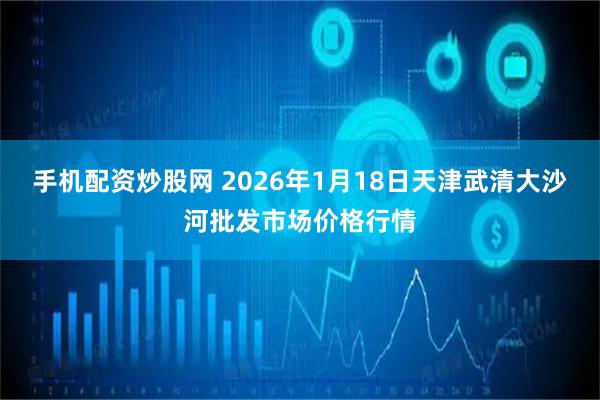 手机配资炒股网 2026年1月18日天津武清大沙河批发市场价格行情