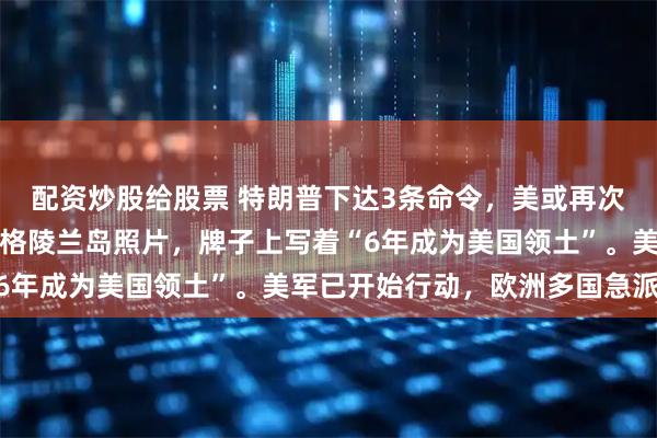 配资炒股给股票 特朗普下达3条命令，美或再次退群？特朗普发布登上格陵兰岛照片，牌子上写着“6年成为美国领土”。美军已开始行动，欧洲多国急派兵