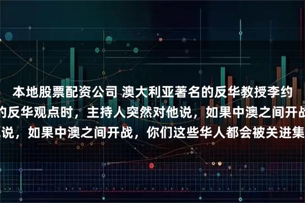 本地股票配资公司 澳大利亚著名的反华教授李约翰，在节目中发表自己的反华观点时，主持人突然对他说，如果中澳之间开战，你们这些华人都会被关进集中营